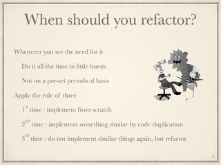 When should you refactor?
Whenever you see the need for it
Do it all the time in little bursts
Not on a pre-set periodical basis
Apply the rule of three
1
st
time : implement from scratch
2
nd
time : implement something similar by code duplication
3
rd
time : do not implement similar things again, but refactor
9
 