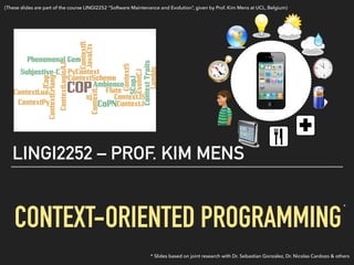  
CONTEXT-ORIENTED PROGRAMMING
LINGI2252 – PROF. KIM MENS
* Slides based on joint research with Dr. Sebastian Gonzalez, Dr. Nicolas Cardozo & others
*
(These slides are part of the course LINGI2252 “Software Maintenance and Evolution”, given by Prof. Kim Mens at UCL, Belgium)
 
