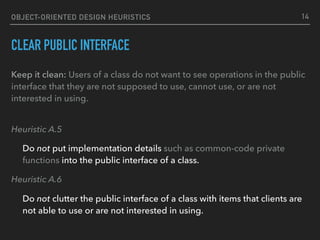 OBJECT-ORIENTED DESIGN HEURISTICS
CLEAR PUBLIC INTERFACE
Keep it clean: Users of a class do not want to see operations in the public
interface that they are not supposed to use, cannot use, or are not
interested in using. 
Heuristic A.5
Do not put implementation details such as common-code private
functions into the public interface of a class.
Heuristic A.6
Do not clutter the public interface of a class with items that clients are
not able to use or are not interested in using.
14
 