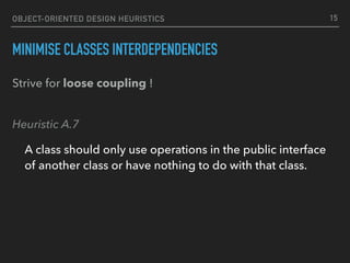 OBJECT-ORIENTED DESIGN HEURISTICS
MINIMISE CLASSES INTERDEPENDENCIES
Strive for loose coupling ! 
Heuristic A.7
A class should only use operations in the public interface
of another class or have nothing to do with that class.
15
 