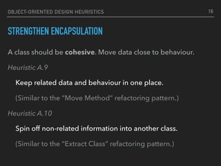 OBJECT-ORIENTED DESIGN HEURISTICS
STRENGTHEN ENCAPSULATION
A class should be cohesive. Move data close to behaviour.
Heuristic A.9
Keep related data and behaviour in one place.
(Similar to the “Move Method” refactoring pattern.)
Heuristic A.10
Spin off non-related information into another class.
(Similar to the “Extract Class” refactoring pattern.)
16
 