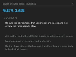 OBJECT-ORIENTED DESIGN HEURISTICS
ROLES VS. CLASSES
Heuristic A.11
Be sure the abstractions that you model are classes and not
simply the roles objects play.
Are mother and father different classes or rather roles of Person?
No magic answer: depends on the domain.
Do they have different behaviour? If so, then they are more likely
to be distinct classes.
17
 