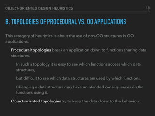 OBJECT-ORIENTED DESIGN HEURISTICS
B. TOPOLOGIES OF PROCEDURAL VS. OO APPLICATIONS
This category of heuristics is about the use of non-OO structures in OO
applications.
Procedural topologies break an application down to functions sharing data
structures.
In such a topology it is easy to see which functions access which data
structures,
but difﬁcult to see which data structures are used by which functions.
Changing a data structure may have unintended consequences on the
functions using it.
Object-oriented topologies try to keep the data closer to the behaviour.
18
 