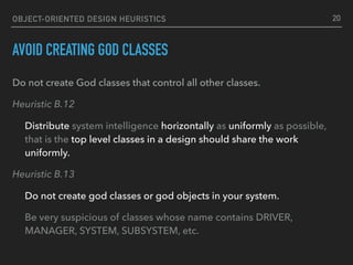 OBJECT-ORIENTED DESIGN HEURISTICS
AVOID CREATING GOD CLASSES
Do not create God classes that control all other classes.
Heuristic B.12
Distribute system intelligence horizontally as uniformly as possible,
that is the top level classes in a design should share the work
uniformly.
Heuristic B.13
Do not create god classes or god objects in your system.
Be very suspicious of classes whose name contains DRIVER,
MANAGER, SYSTEM, SUBSYSTEM, etc.
20
 