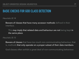OBJECT-ORIENTED DESIGN HEURISTICS
BASIC CHECKS FOR GOD CLASS DETECTION
Heuristic B.14
Beware of classes that have many accessor methods deﬁned in their
interface.
This may imply that related data and behaviour are not being kept in
the same place.
Heuristic B.15
Beware of classes that have too much non-communicating behaviour, that
is, methods that only operate on a proper subset of their data members.
God classes often exhibit a great deal of non-communicating behaviour.
21
 