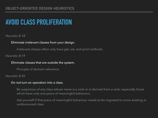 OBJECT-ORIENTED DESIGN HEURISTICS
AVOID CLASS PROLIFERATION
Heuristic B.18
Eliminate irrelevant classes from your design.
Irrelevant classes often only have get, set, and print methods.
Heuristic B.19
Eliminate classes that are outside the system.
Principle of domain relevance.
Heuristic B.20
Do not turn an operation into a class.
Be suspicious of any class whose name is a verb or is derived from a verb, especially those
which have only one piece of meaningful behaviour.
Ask yourself if that piece of meaningful behaviour needs to be migrated to some existing or
undiscovered class.
 