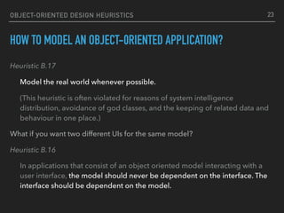 OBJECT-ORIENTED DESIGN HEURISTICS
HOW TO MODEL AN OBJECT-0RIENTED APPLICATION?
Heuristic B.17
Model the real world whenever possible.
(This heuristic is often violated for reasons of system intelligence
distribution, avoidance of god classes, and the keeping of related data and
behaviour in one place.)
What if you want two different UIs for the same model?
Heuristic B.16
In applications that consist of an object oriented model interacting with a
user interface, the model should never be dependent on the interface. The
interface should be dependent on the model.
23
 