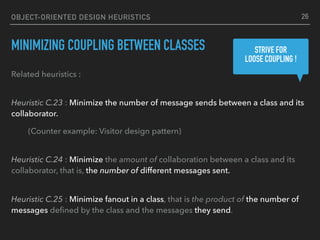 OBJECT-ORIENTED DESIGN HEURISTICS
MINIMIZING COUPLING BETWEEN CLASSES
Related heuristics : 
Heuristic C.23 : Minimize the number of message sends between a class and its
collaborator.
(Counter example: Visitor design pattern) 
Heuristic C.24 : Minimize the amount of collaboration between a class and its
collaborator, that is, the number of different messages sent. 
Heuristic C.25 : Minimize fanout in a class, that is the product of the number of
messages deﬁned by the class and the messages they send.
STRIVE FOR 
LOOSE COUPLING !
26
 