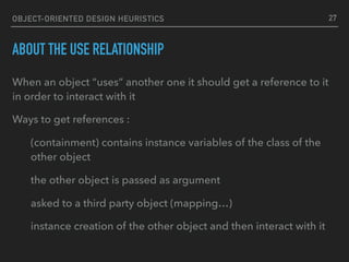 OBJECT-ORIENTED DESIGN HEURISTICS
ABOUT THE USE RELATIONSHIP
When an object “uses” another one it should get a reference to it
in order to interact with it
Ways to get references :
(containment) contains instance variables of the class of the
other object
the other object is passed as argument
asked to a third party object (mapping…)
instance creation of the other object and then interact with it
27
 