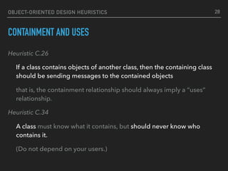 OBJECT-ORIENTED DESIGN HEURISTICS
CONTAINMENT AND USES
Heuristic C.26
If a class contains objects of another class, then the containing class
should be sending messages to the contained objects
that is, the containment relationship should always imply a “uses”
relationship.
Heuristic C.34
A class must know what it contains, but should never know who
contains it.
(Do not depend on your users.)
28
 