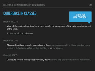 OBJECT-ORIENTED DESIGN HEURISTICS
COHERENCE IN CLASSES
Heuristic C.27 :
Most of the methods deﬁned on a class should be using most of the data members most
of the time.
A class should be cohesive. 
Heuristic C.28 :
Classes should not contain more objects than a developer can ﬁt in his or her short-term
memory. A favourite value for this number is six (or seven). 
Heuristic C.29 :
Distribute system intelligence vertically down narrow and deep containment hierarchies.
29
STRIVE FOR 
HIGH COHESION !
 