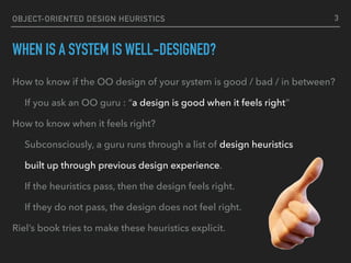 OBJECT-ORIENTED DESIGN HEURISTICS
WHEN IS A SYSTEM IS WELL-DESIGNED?
How to know if the OO design of your system is good / bad / in between?
If you ask an OO guru : “a design is good when it feels right”
How to know when it feels right?
Subconsciously, a guru runs through a list of design heuristics
built up through previous design experience.
If the heuristics pass, then the design feels right.
If they do not pass, the design does not feel right.
Riel’s book tries to make these heuristics explicit.
3
 