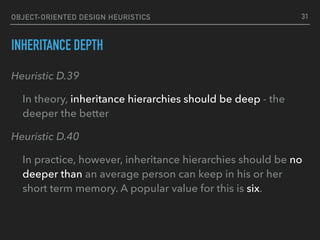 OBJECT-ORIENTED DESIGN HEURISTICS
INHERITANCE DEPTH
Heuristic D.39
In theory, inheritance hierarchies should be deep - the
deeper the better
Heuristic D.40
In practice, however, inheritance hierarchies should be no
deeper than an average person can keep in his or her
short term memory. A popular value for this is six.
31
 