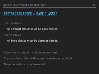 OBJECT-ORIENTED DESIGN HEURISTICS
ABSTRACT CLASSES = BASE CLASSES
Heuristic D.41.
All abstract classes must be base classes.
Heuristic D.42 :
All base classes must be abstract classes.
Base class = class with at least one subclass
Abstract class = class with at least one abstract method
These heuristics are controversial !
32
 