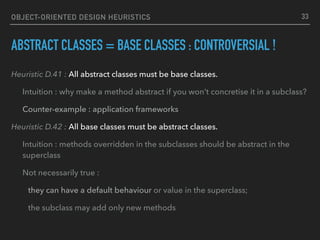 OBJECT-ORIENTED DESIGN HEURISTICS
ABSTRACT CLASSES = BASE CLASSES : CONTROVERSIAL !
Heuristic D.41 : All abstract classes must be base classes.
Intuition : why make a method abstract if you won’t concretise it in a subclass?
Counter-example : application frameworks
Heuristic D.42 : All base classes must be abstract classes.
Intuition : methods overridden in the subclasses should be abstract in the
superclass
Not necessarily true :
they can have a default behaviour or value in the superclass;
the subclass may add only new methods
33
 