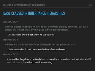 OBJECT-ORIENTED DESIGN HEURISTICS
BASE CLASSES IN INHERITANCE HIERARCHIES
Heuristic D.37
Derived classes must have knowledge of their base class by deﬁnition, but base
classes should not know anything about their derived classes.
A superclass should not know its subclasses.
Heuristic D.38
All data in a base class should be private; do not use protected data.
Subclasses should not use directly data of superclasses.
Heuristic D.51
It should be illegal for a derived class to override a base class method with a NOP
method, that is, a method that does nothing.
34
 