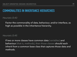 OBJECT-ORIENTED DESIGN HEURISTICS
COMMONALITIES IN INHERITANCE HIERARCHIES
Heuristic D.43
Factor the commonality of data, behaviour, and/or interface, as
high as possible in the inheritance hierarchy.
Heuristic D.45
If two or more classes have common data (variables) and
behaviour (that is, methods), then those classes should each
inherit from a common base class that captures those data and
methods.
35
 