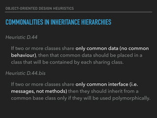 OBJECT-ORIENTED DESIGN HEURISTICS
COMMONALITIES IN INHERITANCE HIERARCHIES
Heuristic D.44
If two or more classes share only common data (no common
behaviour), then that common data should be placed in a
class that will be contained by each sharing class.
Heuristic D.44.bis
If two or more classes share only common interface (i.e.
messages, not methods) then they should inherit from a
common base class only if they will be used polymorphically.
 