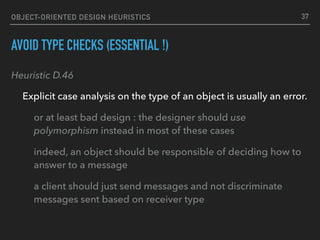 OBJECT-ORIENTED DESIGN HEURISTICS
AVOID TYPE CHECKS (ESSENTIAL !)
Heuristic D.46
Explicit case analysis on the type of an object is usually an error.
or at least bad design : the designer should use
polymorphism instead in most of these cases
indeed, an object should be responsible of deciding how to
answer to a message
a client should just send messages and not discriminate
messages sent based on receiver type
37
 