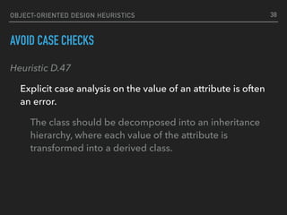 OBJECT-ORIENTED DESIGN HEURISTICS
AVOID CASE CHECKS
Heuristic D.47
Explicit case analysis on the value of an attribute is often
an error.
The class should be decomposed into an inheritance
hierarchy, where each value of the attribute is
transformed into a derived class.
38
 