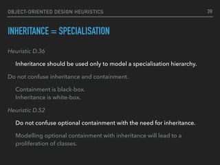 OBJECT-ORIENTED DESIGN HEURISTICS
INHERITANCE = SPECIALISATION
Heuristic D.36
Inheritance should be used only to model a specialisation hierarchy.
Do not confuse inheritance and containment.
Containment is black-box. 
Inheritance is white-box.
Heuristic D.52
Do not confuse optional containment with the need for inheritance.
Modelling optional containment with inheritance will lead to a
proliferation of classes.
39
 