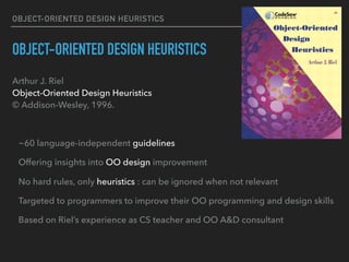 OBJECT-ORIENTED DESIGN HEURISTICS
OBJECT-ORIENTED DESIGN HEURISTICS
Arthur J. Riel 
Object-Oriented Design Heuristics 
© Addison-Wesley, 1996.
~60 language-independent guidelines
Offering insights into OO design improvement
No hard rules, only heuristics : can be ignored when not relevant
Targeted to programmers to improve their OO programming and design skills
Based on Riel’s experience as CS teacher and OO A&D consultant
 