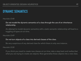 OBJECT-ORIENTED DESIGN HEURISTICS
DYNAMIC SEMANTICS
Heuristic D.48
Do not model the dynamic semantics of a class through the use of an inheritance
relationship.
An attempt to model dynamic semantics with a static semantic relationship will lead to a
toggling of types at run time.
Heuristic D.49
Do not turn objects of a class into derived classes of the class.
Be very suspicious of any derived class for which there is only one instance.
Heuristic D.50
If you think you need to create new classes at run time, take a step back and realise that
what you are trying to create are objects. Now generalise these objects into a new class.
40
 
