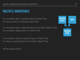 OBJECT-ORIENTED DESIGN HEURISTICS
MULTIPLE INHERITANCE
Is a wooden door a special type of door? Yes 
Is a door part of a wooden door? No 
 
Is a wooden door a special type of wooden object? Yes 
Is a wooden object part of a door? No
 
Is a wooden object a special type of door? No 
Is a door a special type of wooden object? No
All Heuristics Pass!
WOODEN
OBJECT
DOOR
WOODEN 
DOOR
47
 