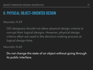 OBJECT-ORIENTED DESIGN HEURISTICS
H. PHYSICAL OBJECT-ORIENTED DESIGN
Heuristic H.59
OO designers should not allow physical design criteria to
corrupt their logical designs. However, physical design
criteria often are used in the decision-making process at
logical design time.
Heuristic H.60
Do not change the state of an object without going through
its public interface.
51
 