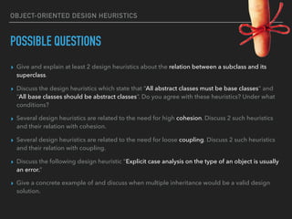OBJECT-ORIENTED DESIGN HEURISTICS
POSSIBLE QUESTIONS
▸ Give and explain at least 2 design heuristics about the relation between a subclass and its
superclass.
▸ Discuss the design heuristics which state that “All abstract classes must be base classes” and
“All base classes should be abstract classes”. Do you agree with these heuristics? Under what
conditions?
▸ Several design heuristics are related to the need for high cohesion. Discuss 2 such heuristics
and their relation with cohesion.
▸ Several design heuristics are related to the need for loose coupling. Discuss 2 such heuristics
and their relation with coupling.
▸ Discuss the following design heuristic “Explicit case analysis on the type of an object is usually
an error.”
▸ Give a concrete example of and discuss when multiple inheritance would be a valid design
solution.
 