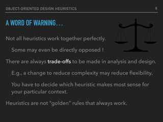 OBJECT-ORIENTED DESIGN HEURISTICS
A WORD OF WARNING…
Not all heuristics work together perfectly.
Some may even be directly opposed !
There are always trade-offs to be made in analysis and design.
E.g., a change to reduce complexity may reduce ﬂexibility.
You have to decide which heuristic makes most sense for
your particular context.
Heuristics are not “golden” rules that always work.
6
 
