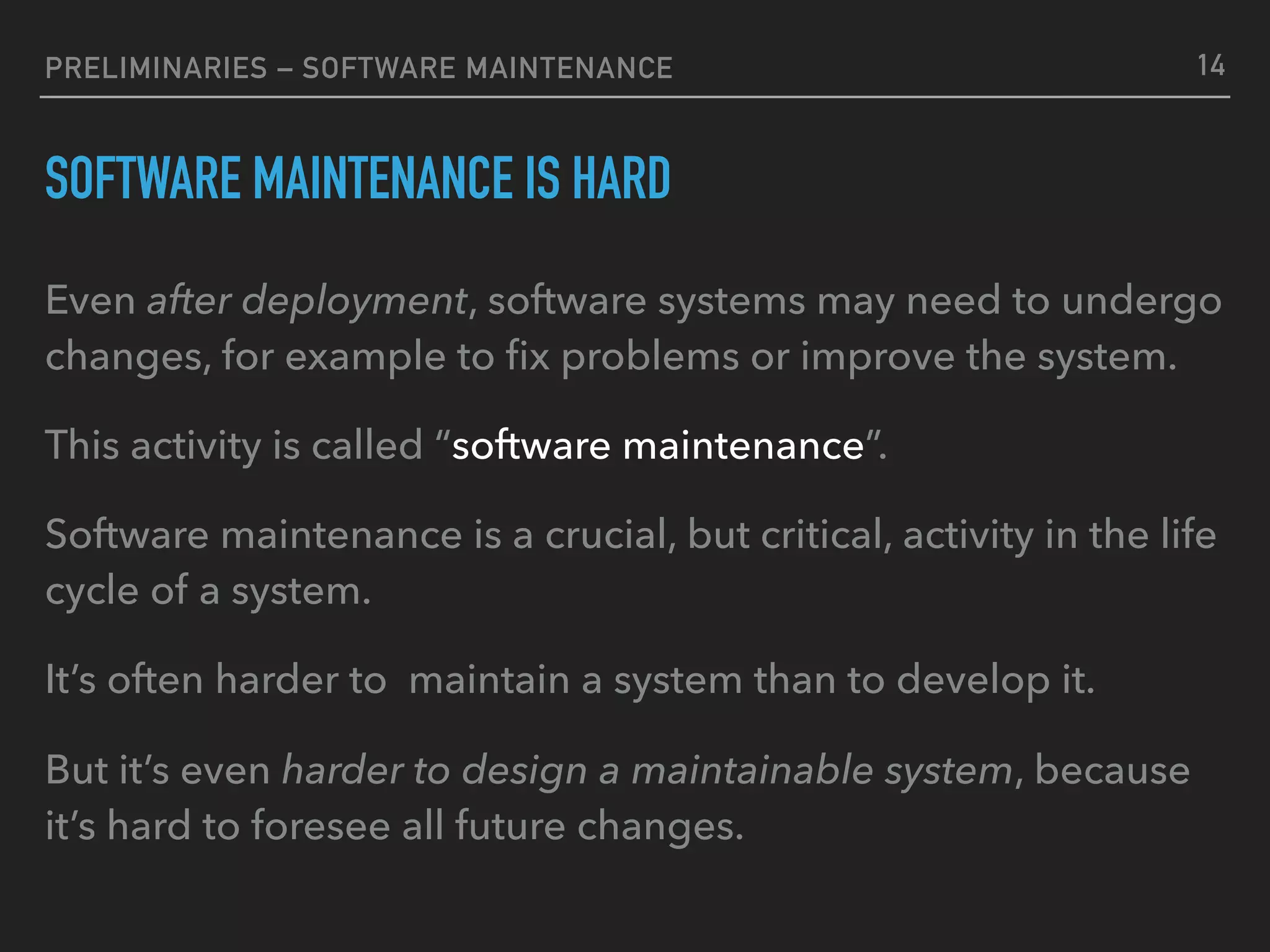 PRELIMINARIES – SOFTWARE MAINTENANCE
SOFTWARE MAINTENANCE IS HARD
Even after deployment, software systems may need to undergo
changes, for example to ﬁx problems or improve the system.
This activity is called “software maintenance”.
Software maintenance is a crucial, but critical, activity in the life
cycle of a system.
It’s often harder to maintain a system than to develop it.
But it’s even harder to design a maintainable system, because
it’s hard to foresee all future changes.
14
 