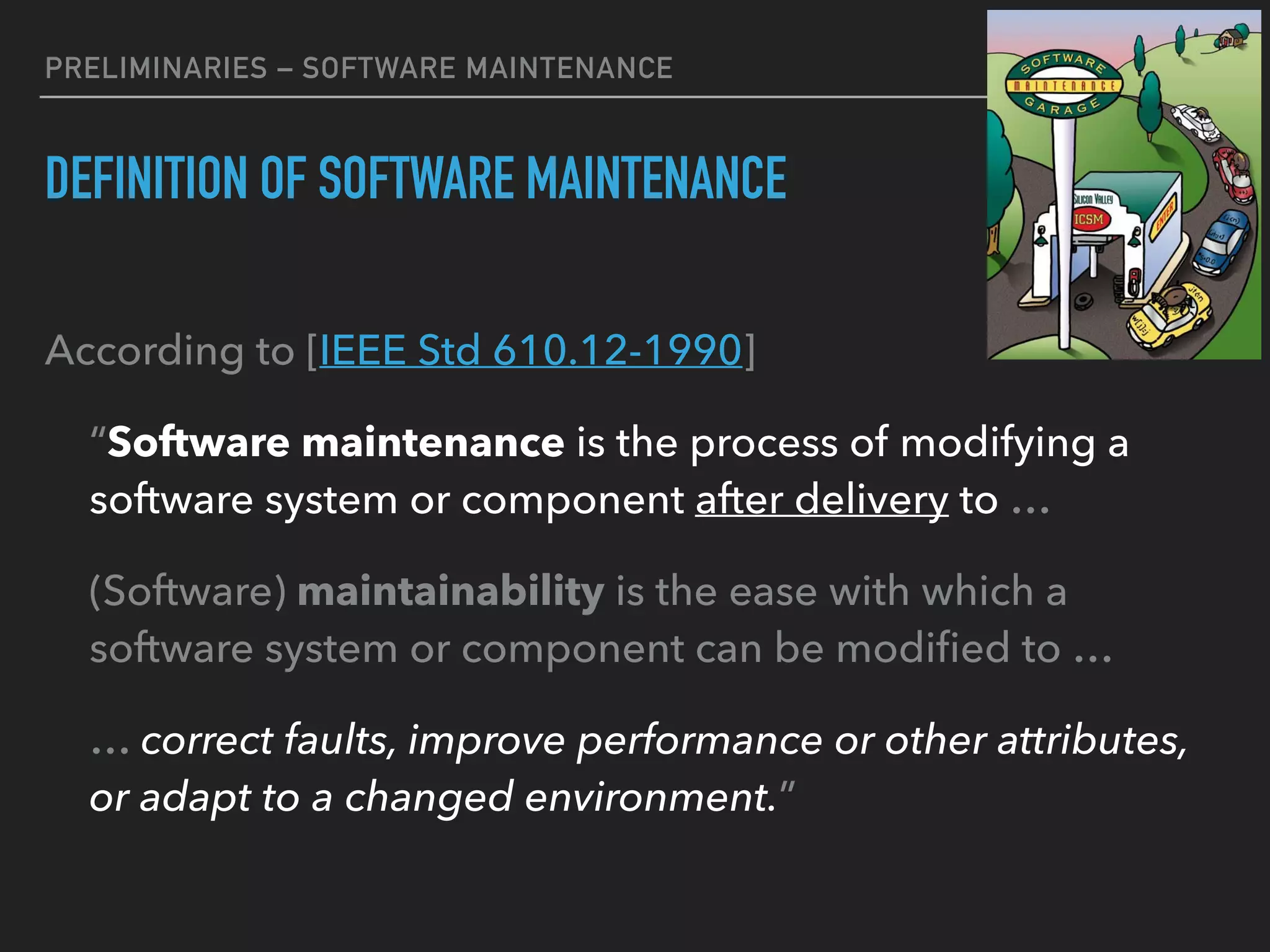PRELIMINARIES – SOFTWARE MAINTENANCE
DEFINITION OF SOFTWARE MAINTENANCE
According to [IEEE Std 610.12-1990]
“Software maintenance is the process of modifying a
software system or component after delivery to …
(Software) maintainability is the ease with which a
software system or component can be modiﬁed to …
… correct faults, improve performance or other attributes,
or adapt to a changed environment.”
15
 