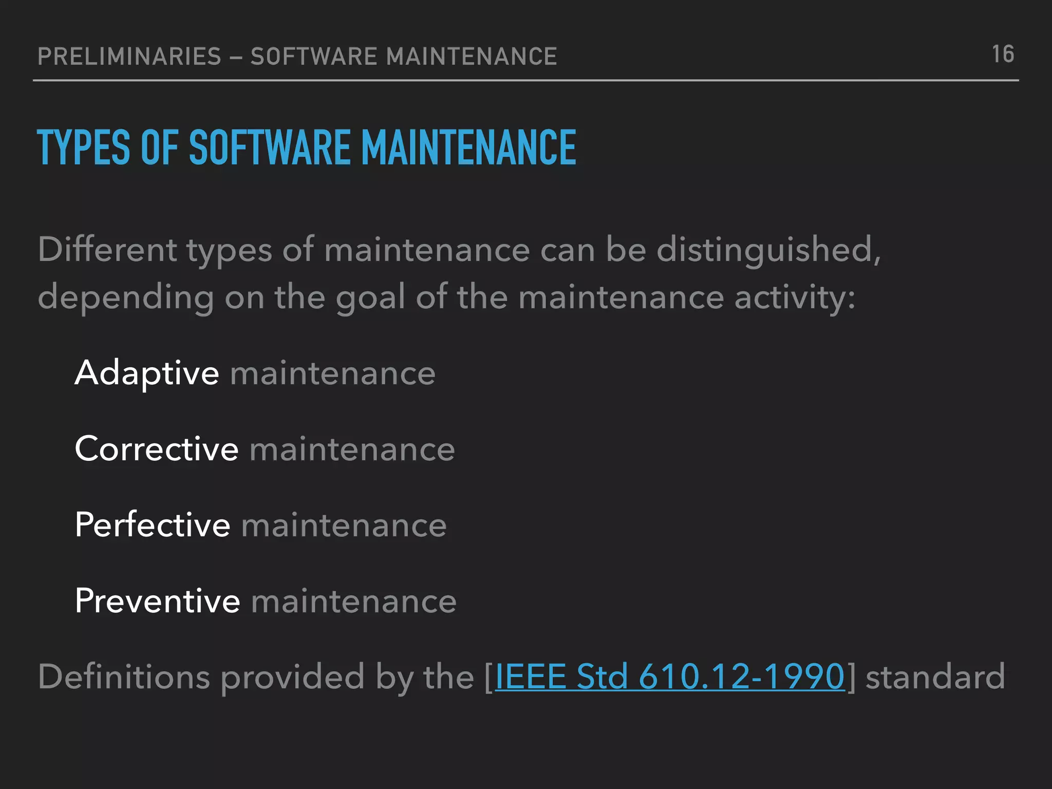 PRELIMINARIES – SOFTWARE MAINTENANCE
TYPES OF SOFTWARE MAINTENANCE
Different types of maintenance can be distinguished,
depending on the goal of the maintenance activity:
Adaptive maintenance
Corrective maintenance
Perfective maintenance
Preventive maintenance
Deﬁnitions provided by the [IEEE Std 610.12-1990] standard
16
 