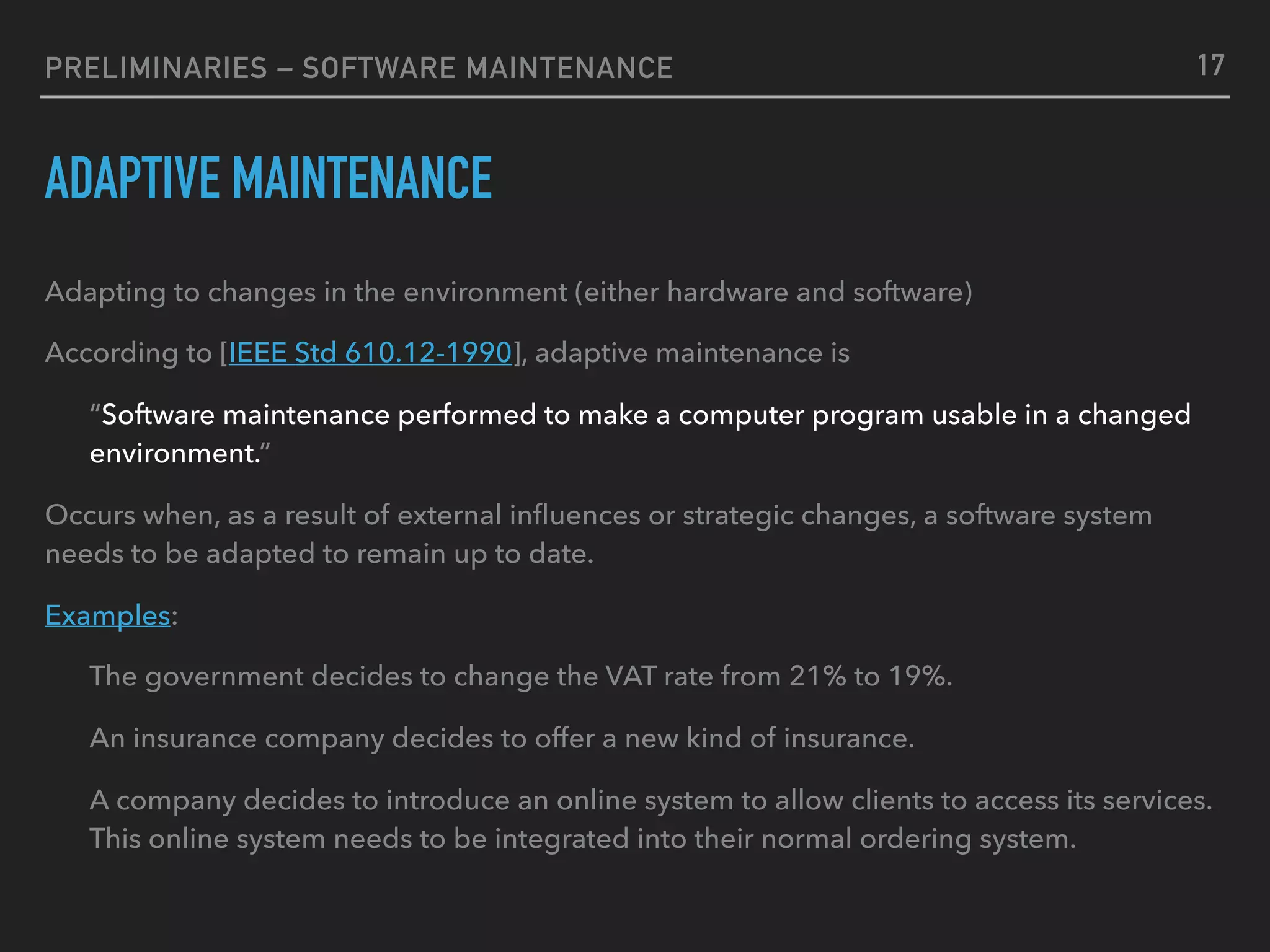 PRELIMINARIES – SOFTWARE MAINTENANCE
ADAPTIVE MAINTENANCE
Adapting to changes in the environment (either hardware and software)
According to [IEEE Std 610.12-1990], adaptive maintenance is
“Software maintenance performed to make a computer program usable in a changed
environment.”
Occurs when, as a result of external inﬂuences or strategic changes, a software system
needs to be adapted to remain up to date.
Examples:
The government decides to change the VAT rate from 21% to 19%.
An insurance company decides to offer a new kind of insurance.
A company decides to introduce an online system to allow clients to access its services.
This online system needs to be integrated into their normal ordering system.
17
 