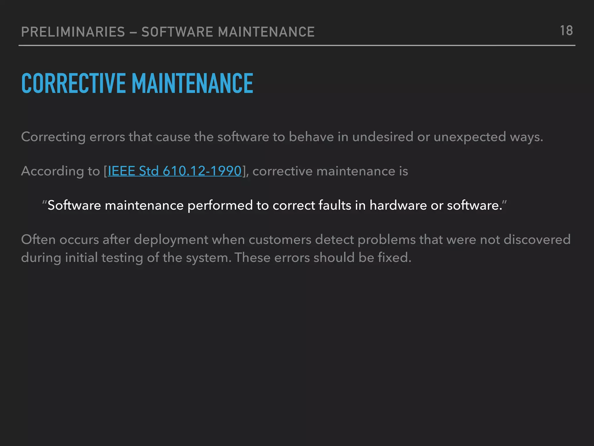 PRELIMINARIES – SOFTWARE MAINTENANCE
CORRECTIVE MAINTENANCE
Correcting errors that cause the software to behave in undesired or unexpected ways.
According to [IEEE Std 610.12-1990], corrective maintenance is
“Software maintenance performed to correct faults in hardware or software.”
Often occurs after deployment when customers detect problems that were not discovered
during initial testing of the system. These errors should be ﬁxed.
18
 