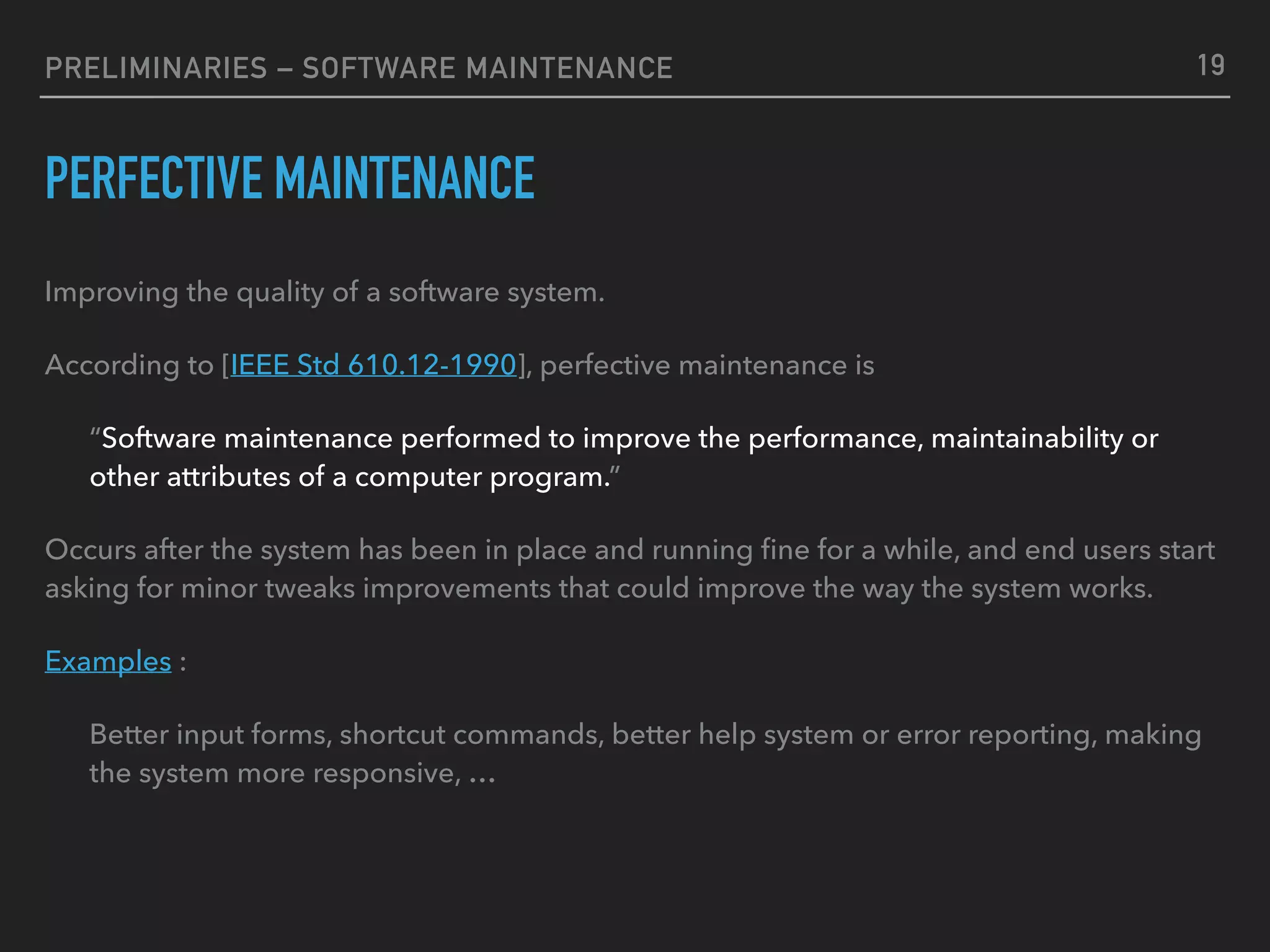 PRELIMINARIES – SOFTWARE MAINTENANCE
PERFECTIVE MAINTENANCE
Improving the quality of a software system.
According to [IEEE Std 610.12-1990], perfective maintenance is
“Software maintenance performed to improve the performance, maintainability or
other attributes of a computer program.”
Occurs after the system has been in place and running ﬁne for a while, and end users start
asking for minor tweaks improvements that could improve the way the system works.
Examples :
Better input forms, shortcut commands, better help system or error reporting, making
the system more responsive, …
19
 