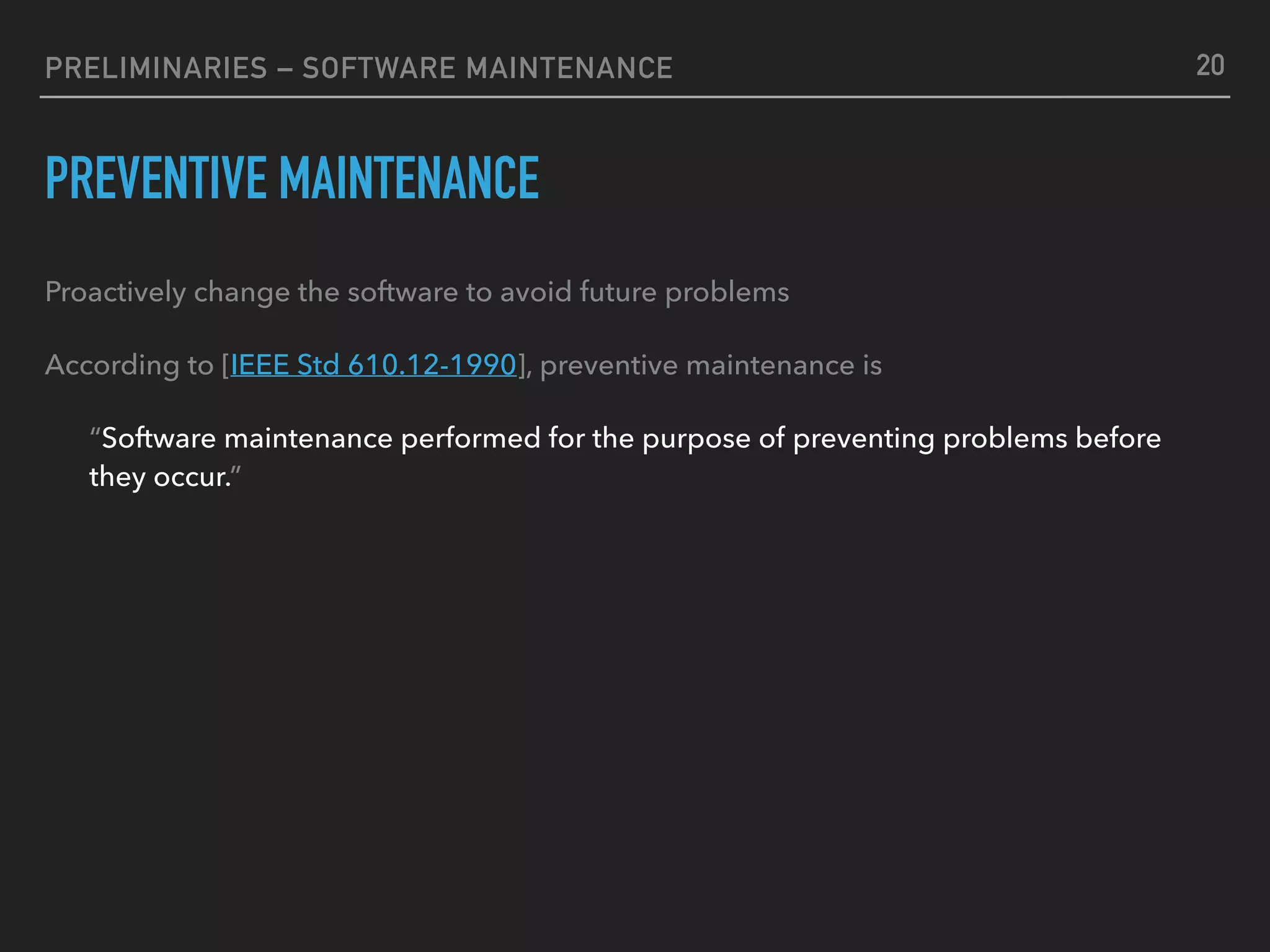 PRELIMINARIES – SOFTWARE MAINTENANCE
PREVENTIVE MAINTENANCE
Proactively change the software to avoid future problems
According to [IEEE Std 610.12-1990], preventive maintenance is
“Software maintenance performed for the purpose of preventing problems before
they occur.”
20
 
