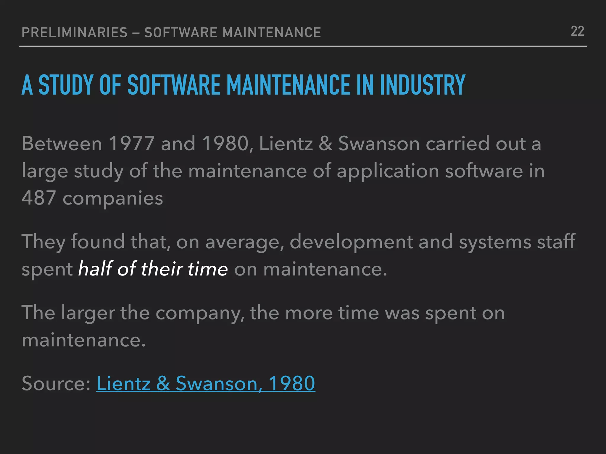 PRELIMINARIES – SOFTWARE MAINTENANCE
A STUDY OF SOFTWARE MAINTENANCE IN INDUSTRY
Between 1977 and 1980, Lientz & Swanson carried out a
large study of the maintenance of application software in
487 companies
They found that, on average, development and systems staff
spent half of their time on maintenance.
The larger the company, the more time was spent on
maintenance.
Source: Lientz & Swanson, 1980
22
 