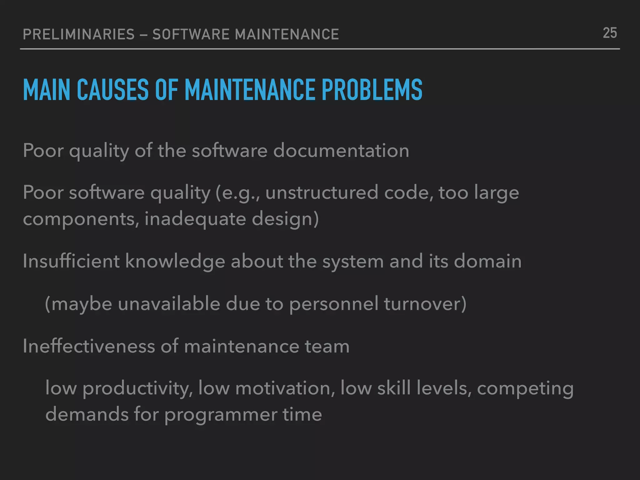 PRELIMINARIES – SOFTWARE MAINTENANCE
MAIN CAUSES OF MAINTENANCE PROBLEMS
Poor quality of the software documentation
Poor software quality (e.g., unstructured code, too large
components, inadequate design)
Insufﬁcient knowledge about the system and its domain
(maybe unavailable due to personnel turnover)
Ineffectiveness of maintenance team
low productivity, low motivation, low skill levels, competing
demands for programmer time
25
 