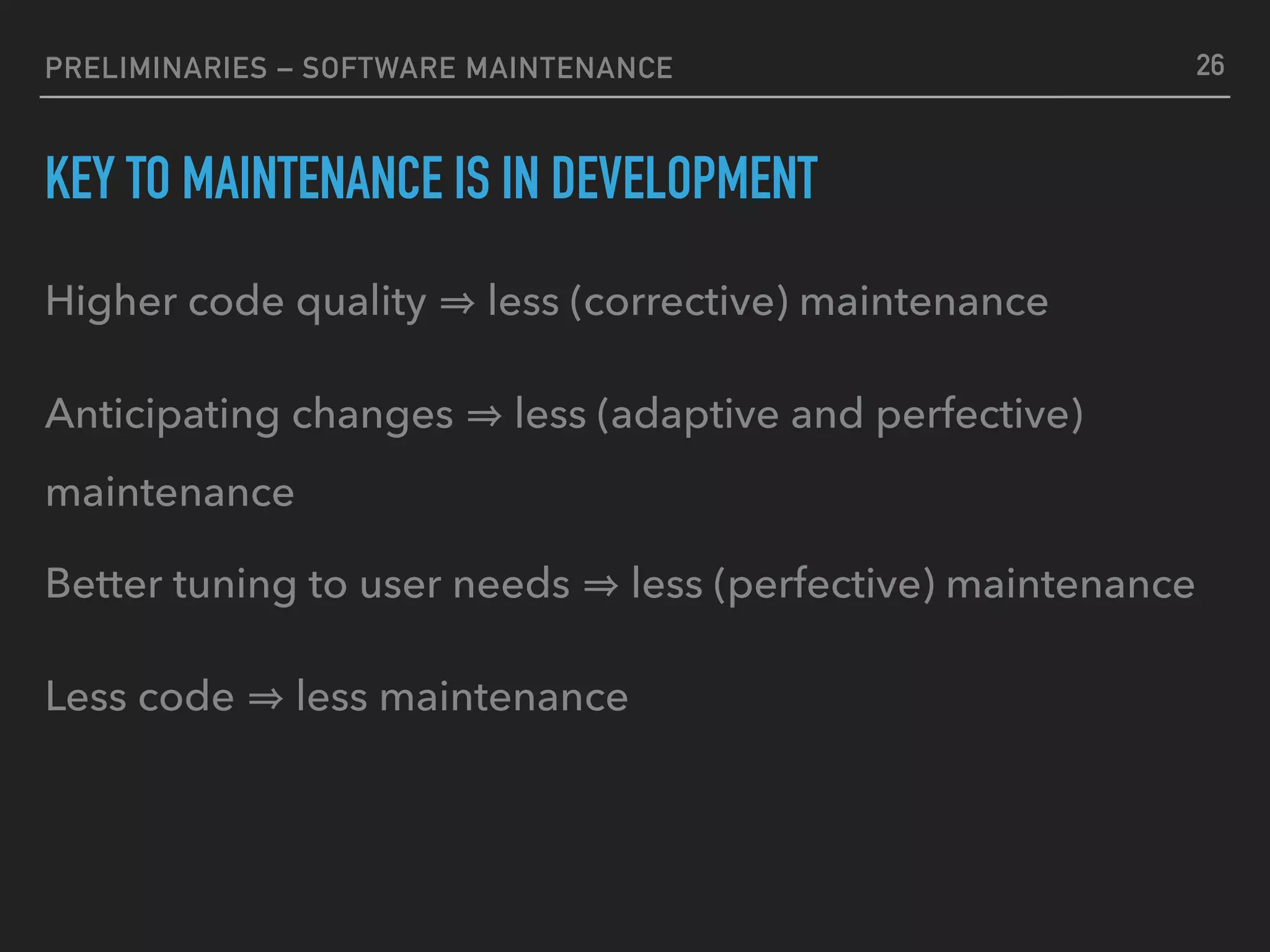 PRELIMINARIES – SOFTWARE MAINTENANCE
KEY TO MAINTENANCE IS IN DEVELOPMENT
Higher code quality less (corrective) maintenance
Anticipating changes less (adaptive and perfective)
maintenance
Better tuning to user needs less (perfective) maintenance
Less code less maintenance
26
 