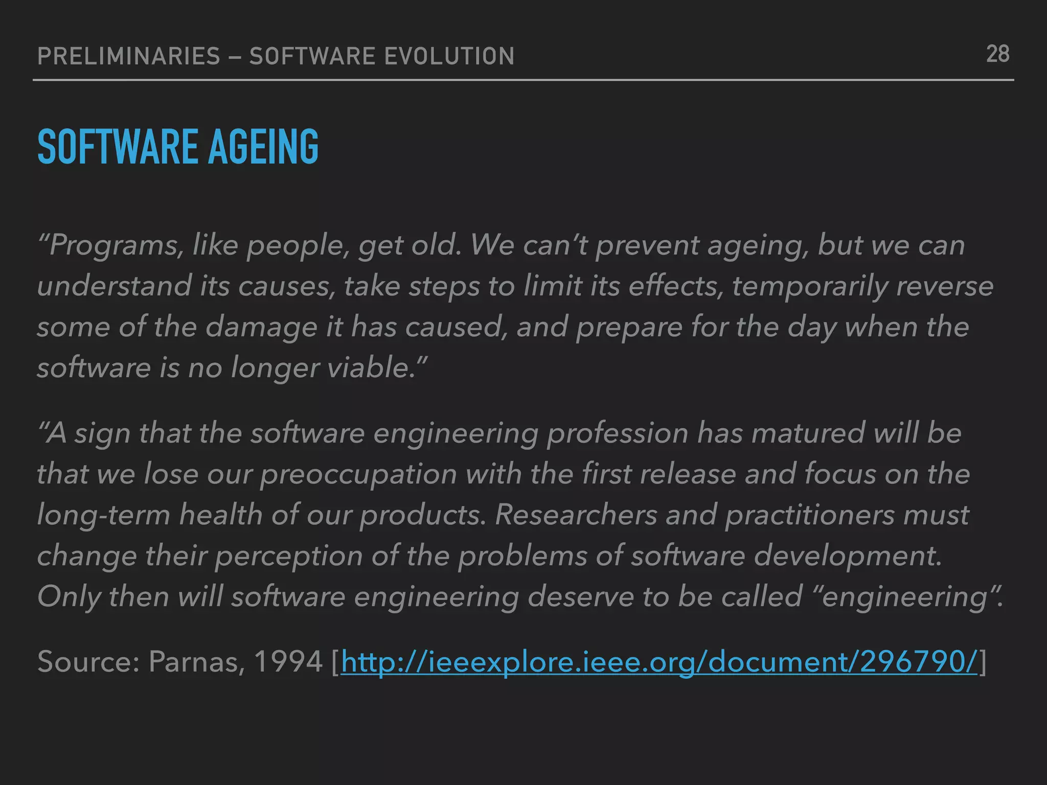 PRELIMINARIES – SOFTWARE EVOLUTION
SOFTWARE AGEING
“Programs, like people, get old. We can’t prevent ageing, but we can
understand its causes, take steps to limit its effects, temporarily reverse
some of the damage it has caused, and prepare for the day when the
software is no longer viable.”
“A sign that the software engineering profession has matured will be
that we lose our preoccupation with the ﬁrst release and focus on the
long-term health of our products. Researchers and practitioners must
change their perception of the problems of software development.
Only then will software engineering deserve to be called “engineering”.
Source: Parnas, 1994 [http://ieeexplore.ieee.org/document/296790/]
28
 