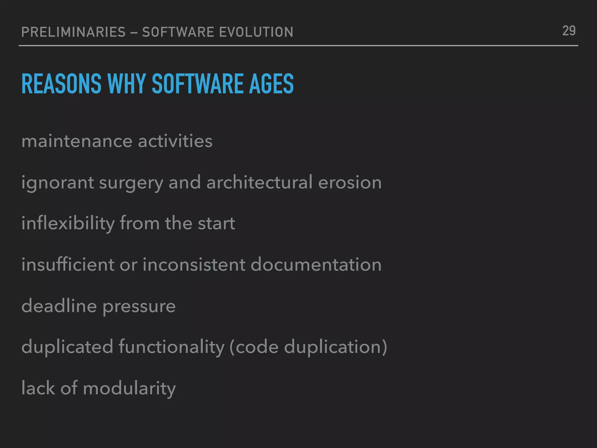 PRELIMINARIES – SOFTWARE EVOLUTION
REASONS WHY SOFTWARE AGES
maintenance activities
ignorant surgery and architectural erosion
inﬂexibility from the start
insufﬁcient or inconsistent documentation
deadline pressure
duplicated functionality (code duplication)
lack of modularity
29
 