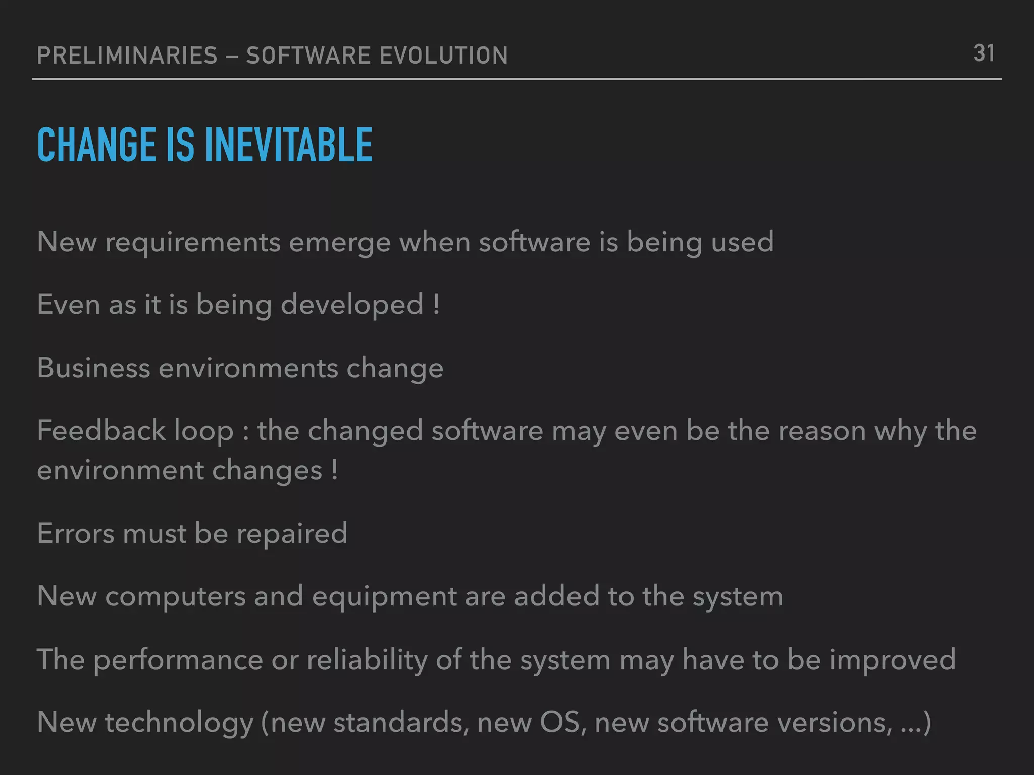 PRELIMINARIES – SOFTWARE EVOLUTION
CHANGE IS INEVITABLE
New requirements emerge when software is being used
Even as it is being developed !
Business environments change
Feedback loop : the changed software may even be the reason why the
environment changes !
Errors must be repaired
New computers and equipment are added to the system
The performance or reliability of the system may have to be improved
New technology (new standards, new OS, new software versions, ...)
31
 