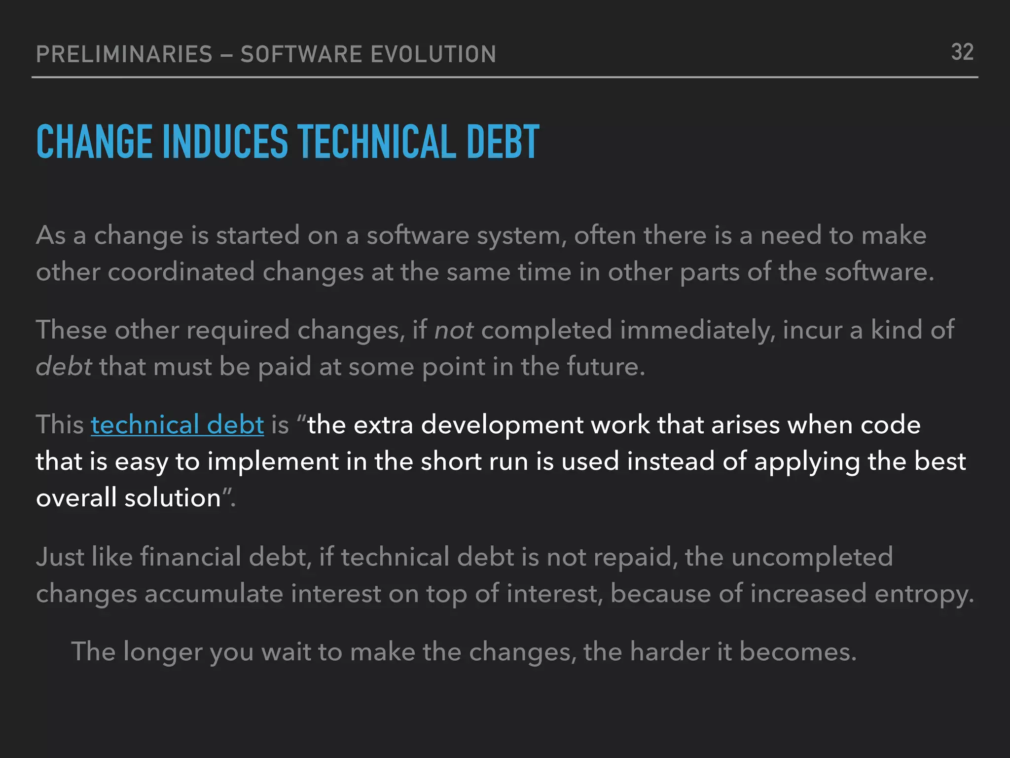 PRELIMINARIES – SOFTWARE EVOLUTION
CHANGE INDUCES TECHNICAL DEBT
As a change is started on a software system, often there is a need to make
other coordinated changes at the same time in other parts of the software.
These other required changes, if not completed immediately, incur a kind of
debt that must be paid at some point in the future.
This technical debt is “the extra development work that arises when code
that is easy to implement in the short run is used instead of applying the best
overall solution”.
Just like ﬁnancial debt, if technical debt is not repaid, the uncompleted
changes accumulate interest on top of interest, because of increased entropy.
The longer you wait to make the changes, the harder it becomes.
32
 