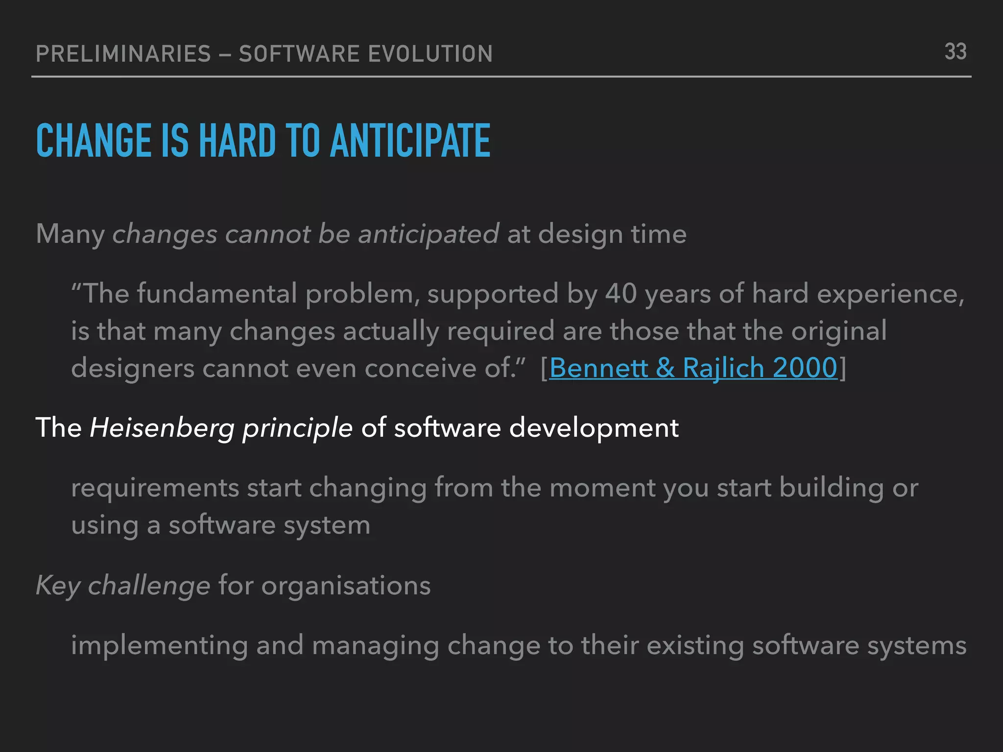 PRELIMINARIES – SOFTWARE EVOLUTION
CHANGE IS HARD TO ANTICIPATE
Many changes cannot be anticipated at design time
“The fundamental problem, supported by 40 years of hard experience,
is that many changes actually required are those that the original
designers cannot even conceive of.” [Bennett & Rajlich 2000]
The Heisenberg principle of software development
requirements start changing from the moment you start building or
using a software system
Key challenge for organisations
implementing and managing change to their existing software systems
33
 