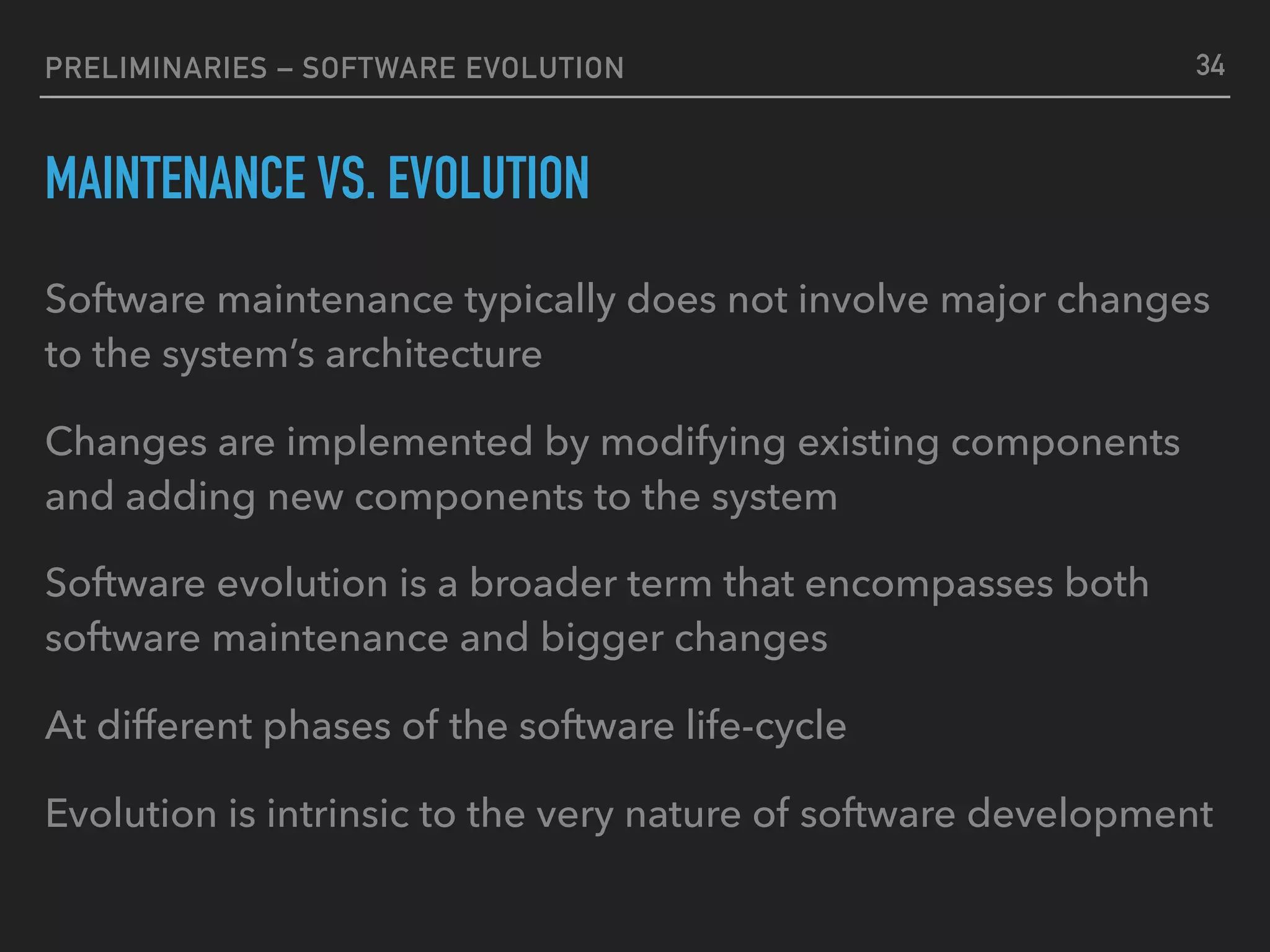 PRELIMINARIES – SOFTWARE EVOLUTION
MAINTENANCE VS. EVOLUTION
Software maintenance typically does not involve major changes
to the system’s architecture
Changes are implemented by modifying existing components
and adding new components to the system
Software evolution is a broader term that encompasses both
software maintenance and bigger changes
At different phases of the software life-cycle
Evolution is intrinsic to the very nature of software development
34
 