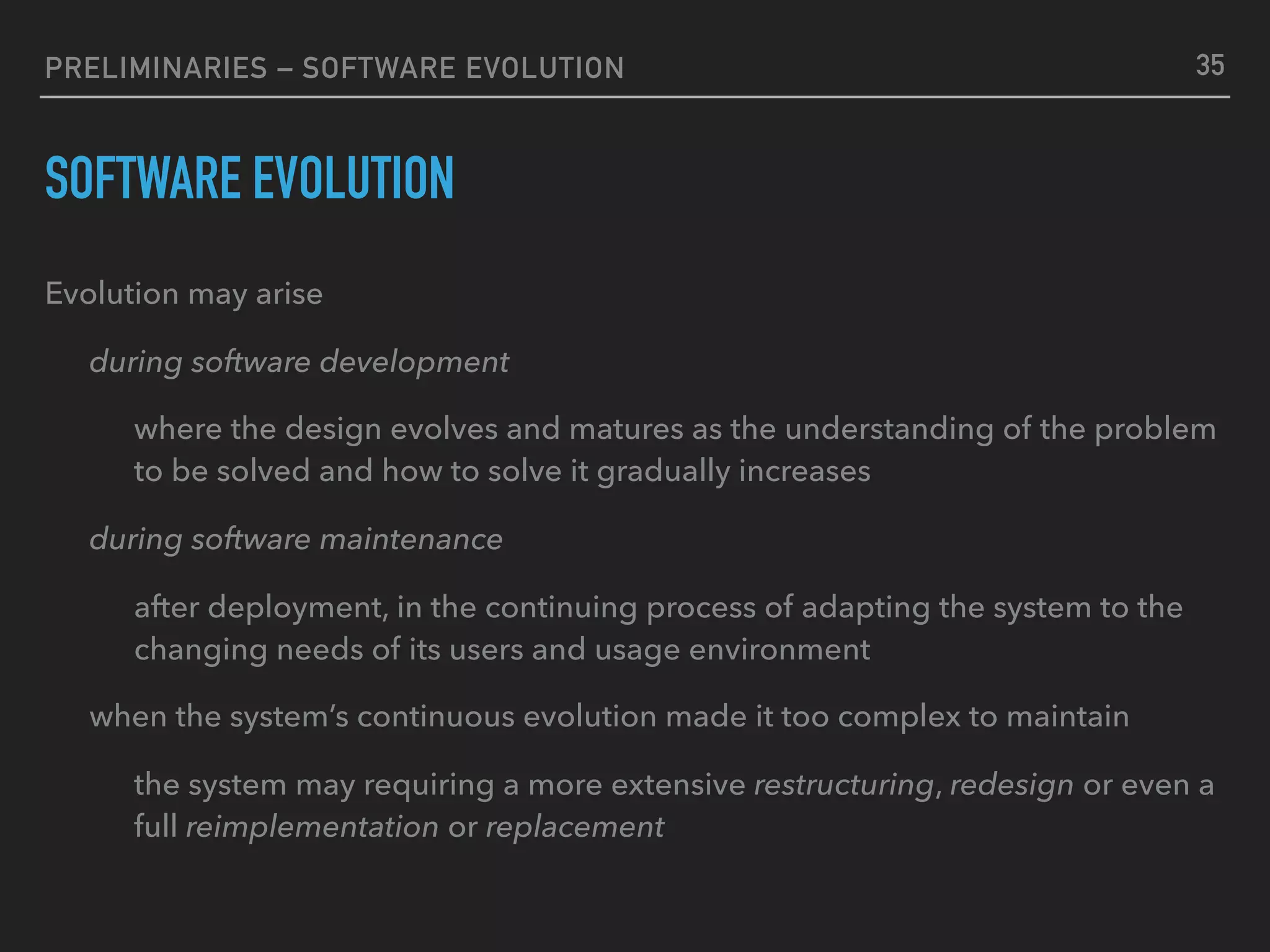 PRELIMINARIES – SOFTWARE EVOLUTION
SOFTWARE EVOLUTION
Evolution may arise
during software development
where the design evolves and matures as the understanding of the problem
to be solved and how to solve it gradually increases
during software maintenance
after deployment, in the continuing process of adapting the system to the
changing needs of its users and usage environment
when the system’s continuous evolution made it too complex to maintain
the system may requiring a more extensive restructuring, redesign or even a
full reimplementation or replacement
35
 