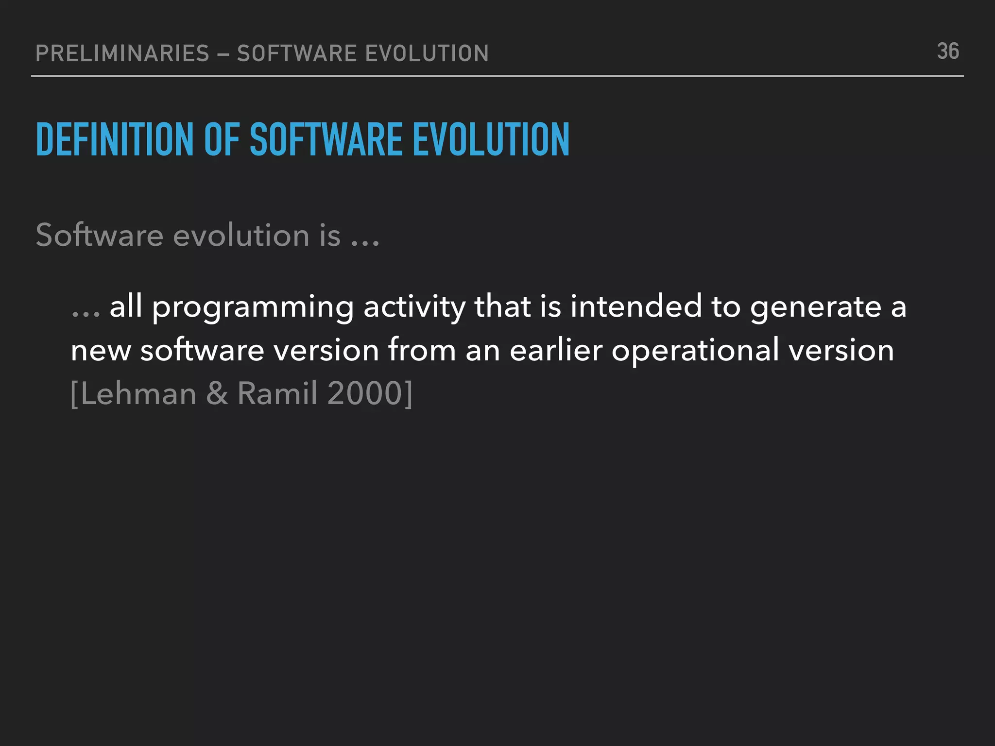 PRELIMINARIES – SOFTWARE EVOLUTION
DEFINITION OF SOFTWARE EVOLUTION
Software evolution is …
… all programming activity that is intended to generate a
new software version from an earlier operational version 
[Lehman & Ramil 2000]
36
 
