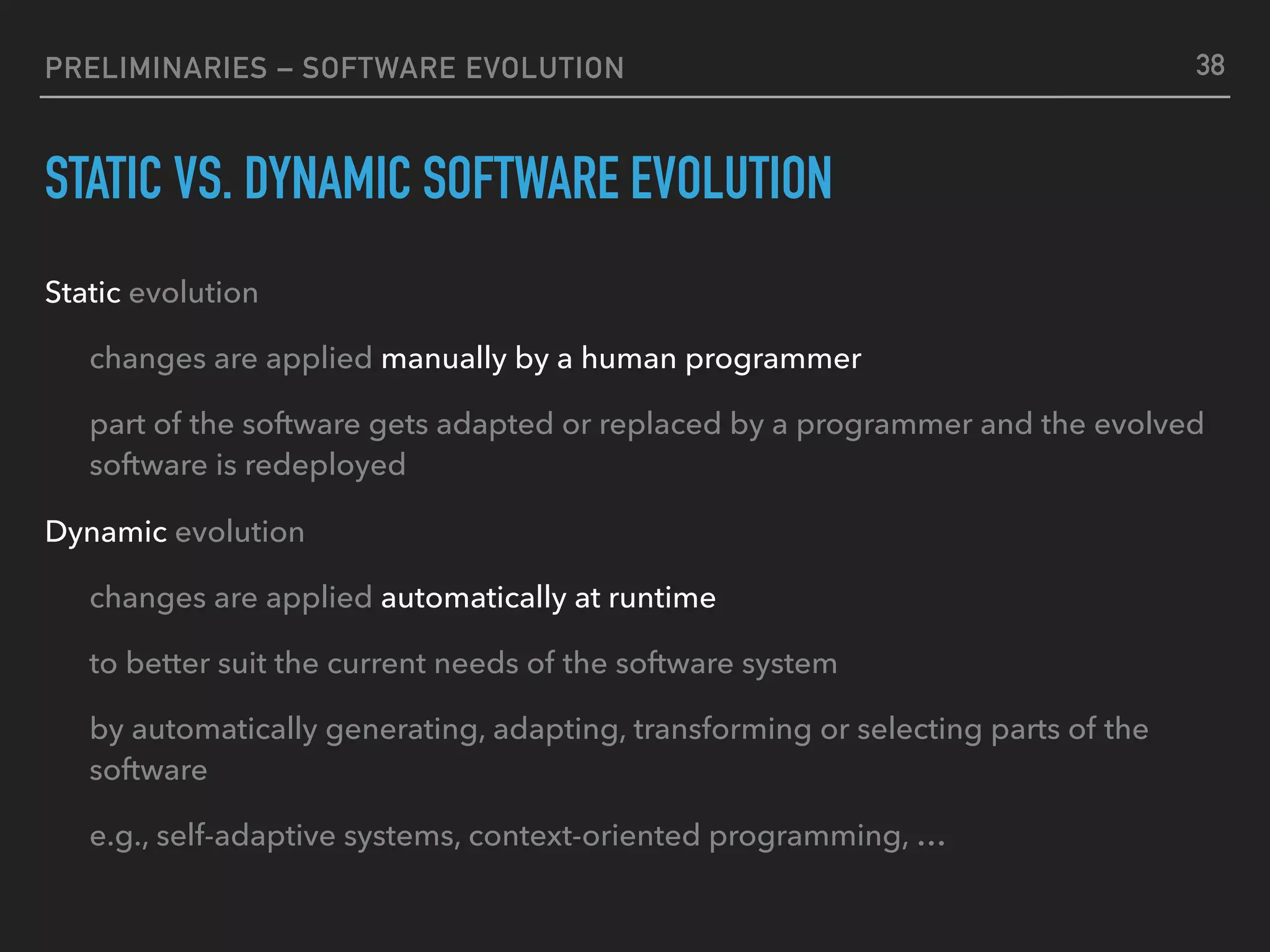 PRELIMINARIES – SOFTWARE EVOLUTION
STATIC VS. DYNAMIC SOFTWARE EVOLUTION
Static evolution
changes are applied manually by a human programmer
part of the software gets adapted or replaced by a programmer and the evolved
software is redeployed
Dynamic evolution
changes are applied automatically at runtime
to better suit the current needs of the software system
by automatically generating, adapting, transforming or selecting parts of the
software
e.g., self-adaptive systems, context-oriented programming, …
38
 